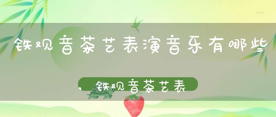 铁观音茶艺表演音乐有哪些,铁观音茶艺表演音乐是什么