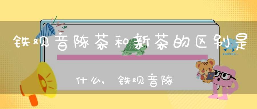 铁观音陈茶和新茶的区别是什么,铁观音陈茶和新茶的区别在哪