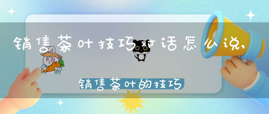 销售茶叶技巧对话怎么说,销售茶叶的技巧对话