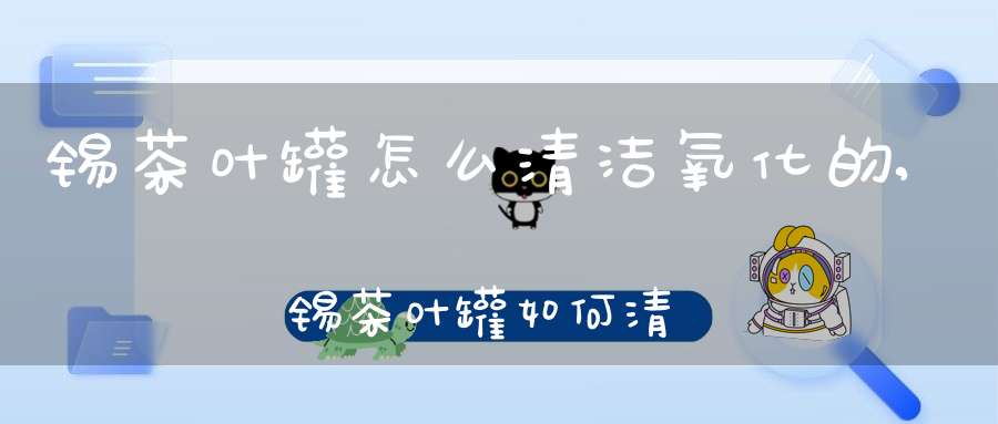 锡茶叶罐怎么清洁氧化的,锡茶叶罐如何清洗