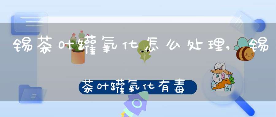 锡茶叶罐氧化怎么处理,锡茶叶罐氧化有毒吗