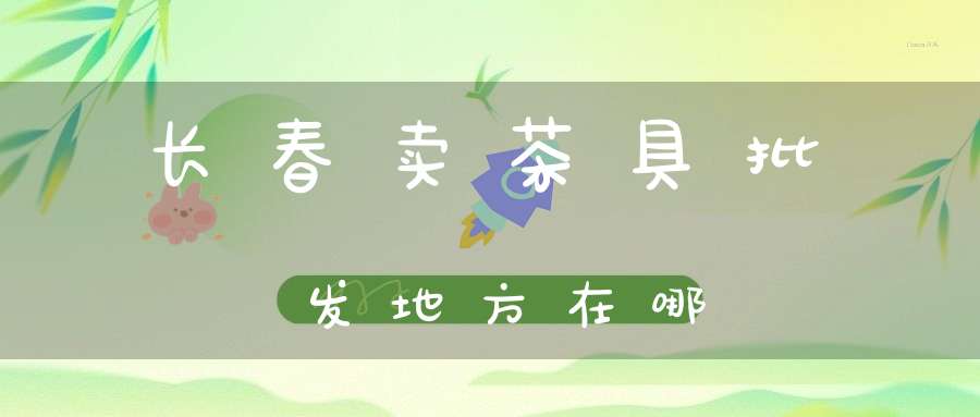 长春卖茶具批发地方在哪