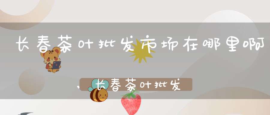 长春茶叶批发市场在哪里啊,长春茶叶批发市场在哪里呀