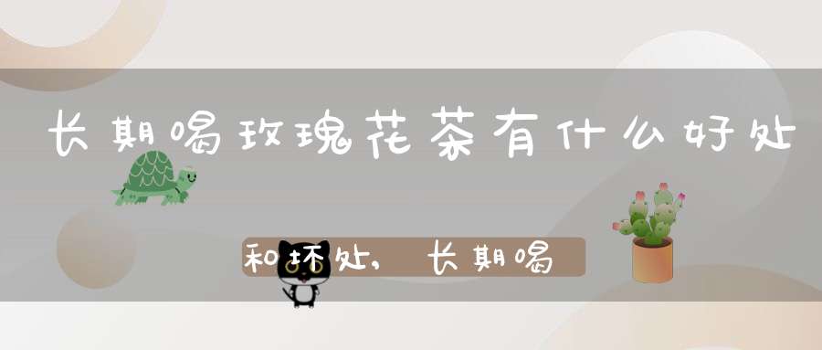 长期喝玫瑰花茶有什么好处和坏处,长期喝玫瑰花茶有什么好处和坏处加冰糖