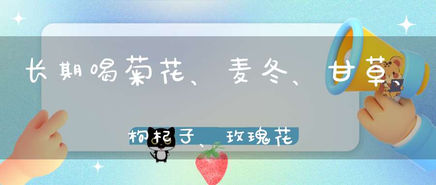 长期喝菊花、麦冬、甘草、枸杞子、玫瑰花对人体有意吗？