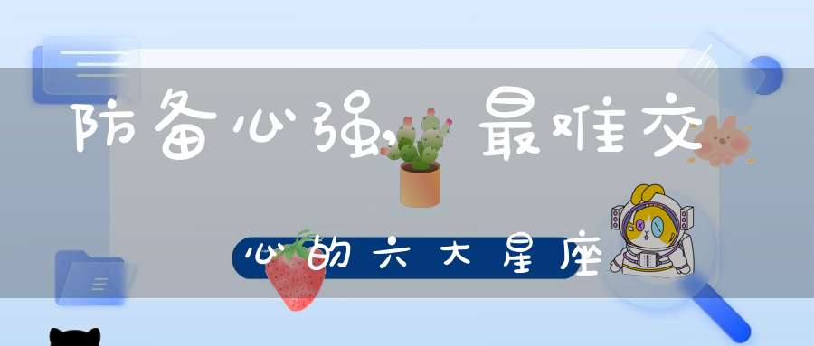 防备心强,最难交心的六大星座