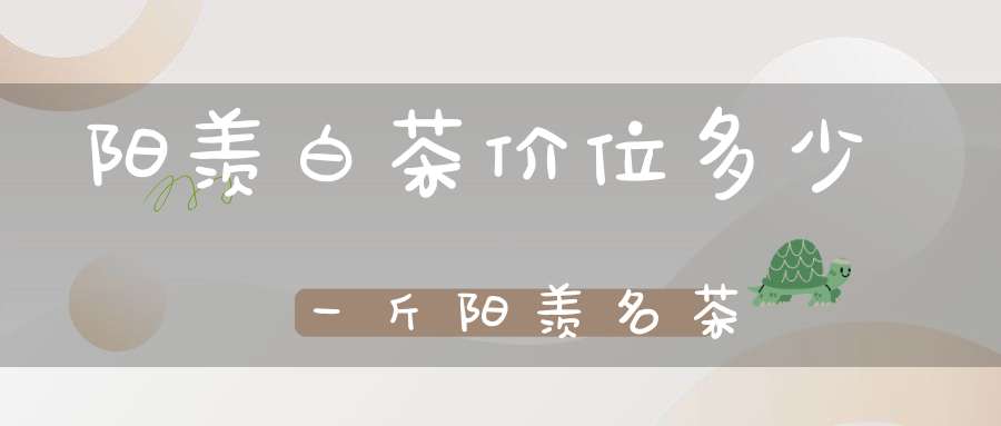 阳羡白茶价位多少一斤阳羡名茶