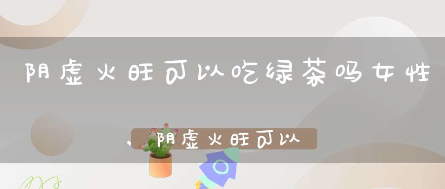 阴虚火旺可以吃绿茶吗女性,阴虚火旺可以喝绿茶吗