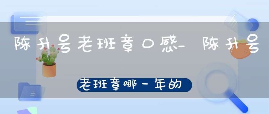 陈升号老班章口感_陈升号老班章哪一年的最好喝