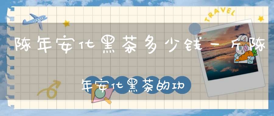 陈年安化黑茶多少钱一斤陈年安化黑茶的功效与作用