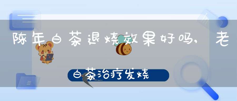 陈年白茶退烧效果好吗,老白茶治疗发烧