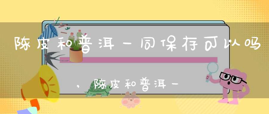 陈皮和普洱一同保存可以吗,陈皮和普洱一同保存吗