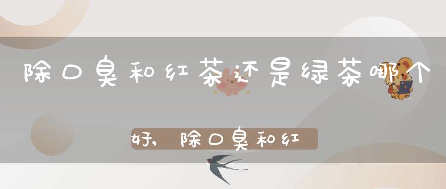 除口臭和红茶还是绿茶哪个好,除口臭和红茶还是绿茶有关