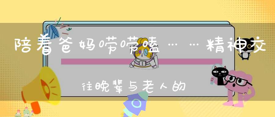 陪着爸妈唠唠嗑……精神交往，晚辈与老人的桥梁