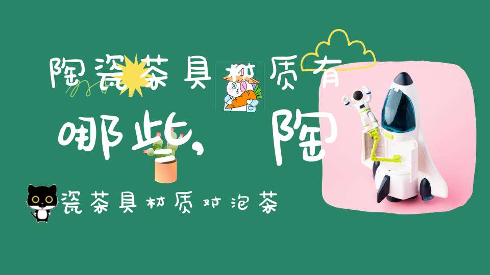 陶瓷茶具材质有哪些,陶瓷茶具材质对泡茶的