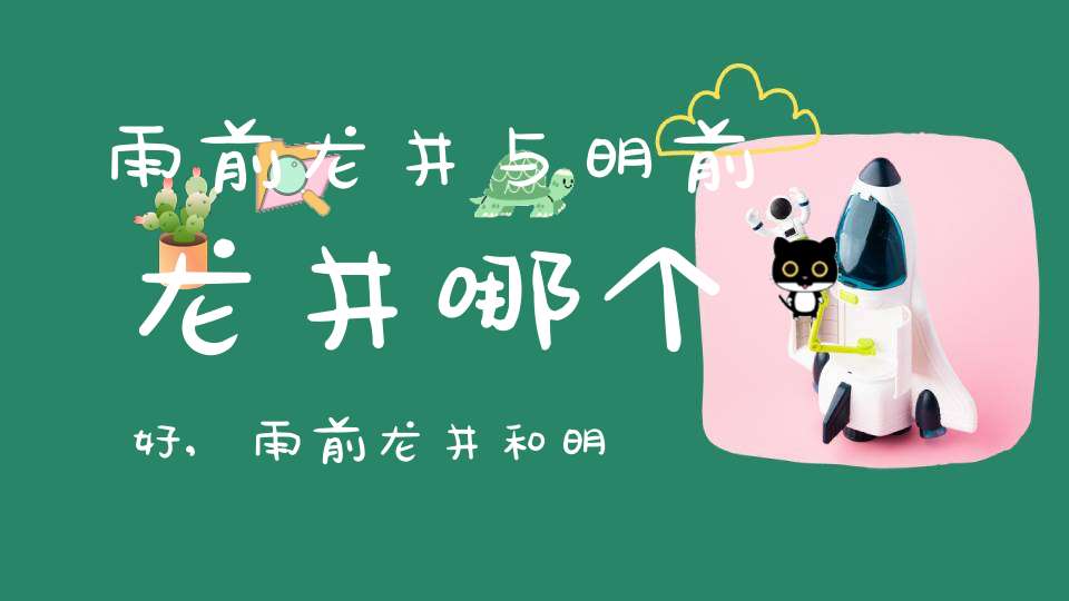 雨前龙井与明前龙井哪个好,雨前龙井和明前龙井一般人喝的出来吗