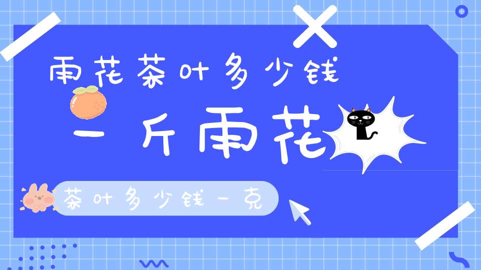 雨花茶叶多少钱一斤雨花茶叶多少钱一克