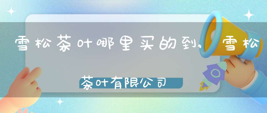 雪松茶叶哪里买的到,雪松茶叶有限公司