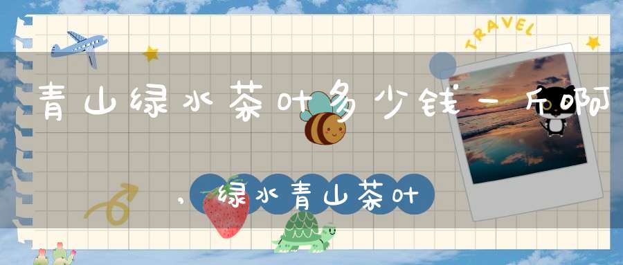 青山绿水茶叶多少钱一斤啊,绿水青山茶叶价格