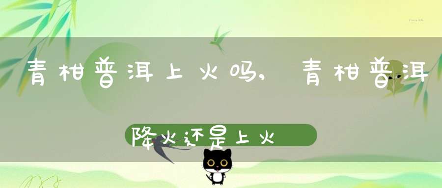 青柑普洱上火吗?,青柑普洱降火还是上火