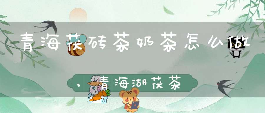 青海茯砖茶奶茶怎么做,青海湖茯茶