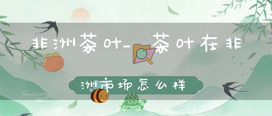 非洲茶叶_茶叶在非洲市场怎么样