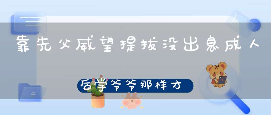 靠先父威望提拔没出息，成人后学爷爷那样才是好样的（打四种动物