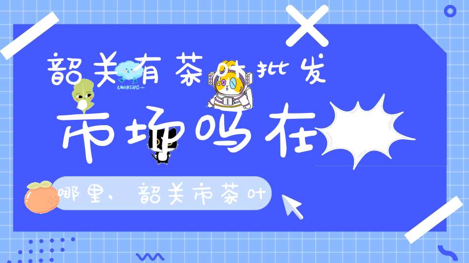 韶关有茶叶批发市场吗在哪里,韶关市茶叶市场