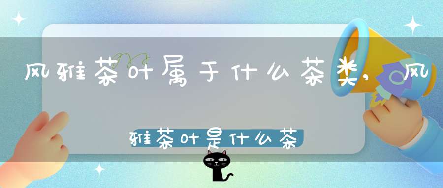 风雅茶叶属于什么茶类,风雅茶叶是什么茶