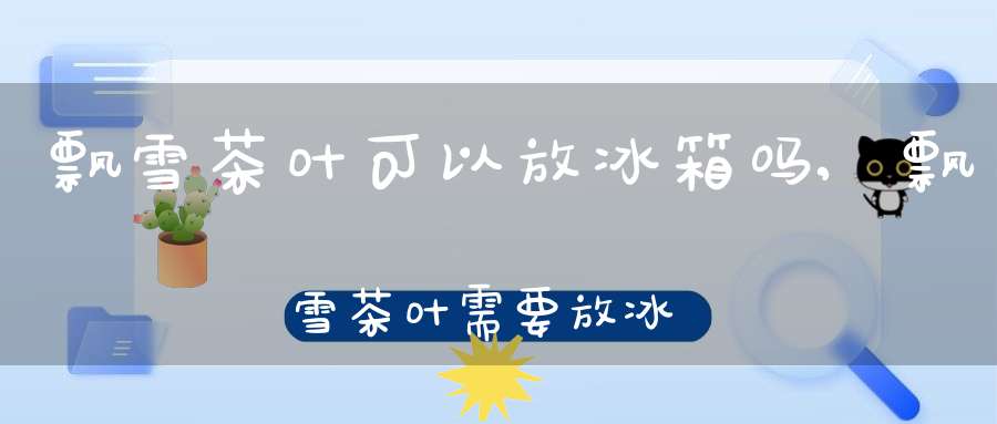飘雪茶叶可以放冰箱吗,飘雪茶叶需要放冰箱吗