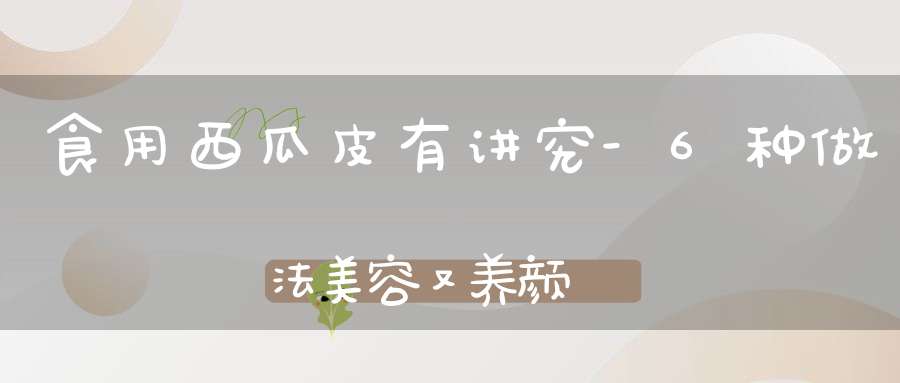 食用西瓜皮有讲究-6种做法美容又养颜