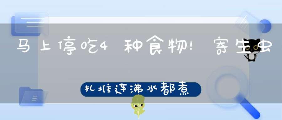 马上停吃4种食物！寄生虫扎堆，连沸水都煮不死，还有人当成美食！
