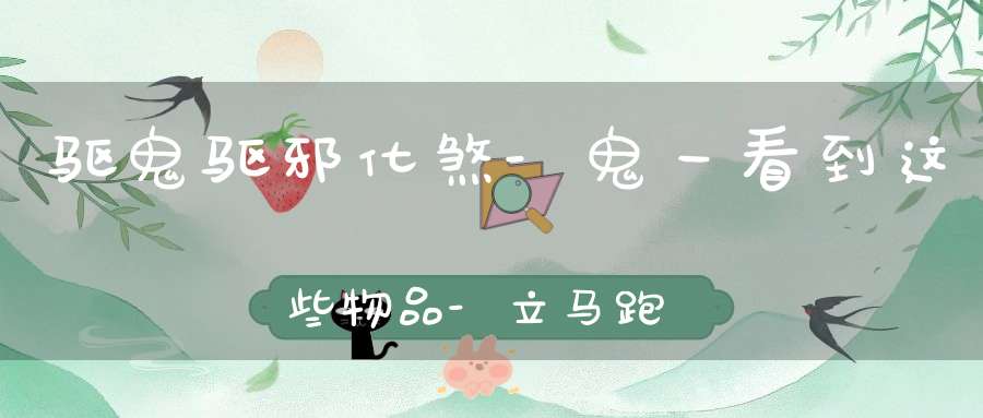 驱鬼驱邪化煞-鬼一看到这些物品-立马跑得远远的