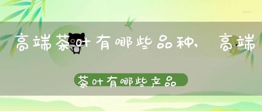 高端茶叶有哪些品种,高端茶叶有哪些产品