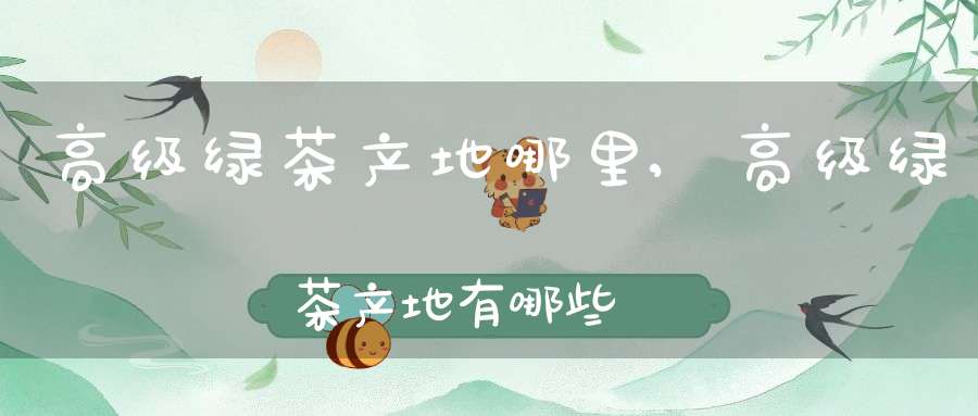 高级绿茶产地哪里,高级绿茶产地有哪些