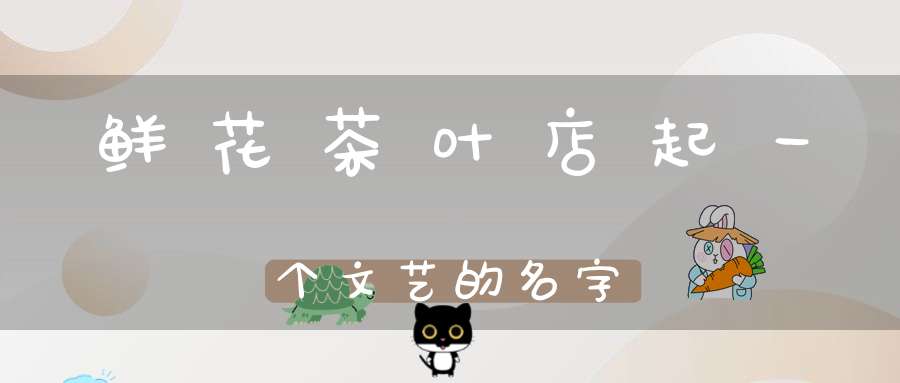 鲜花茶叶店起一个文艺的名字