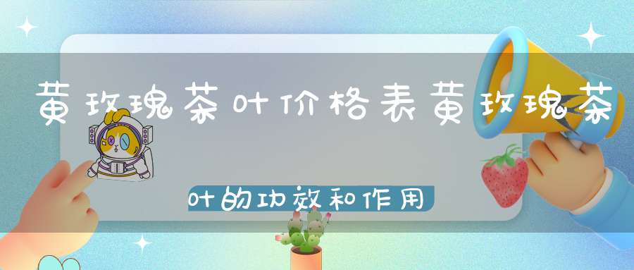 黄玫瑰茶叶价格表黄玫瑰茶叶的功效和作用