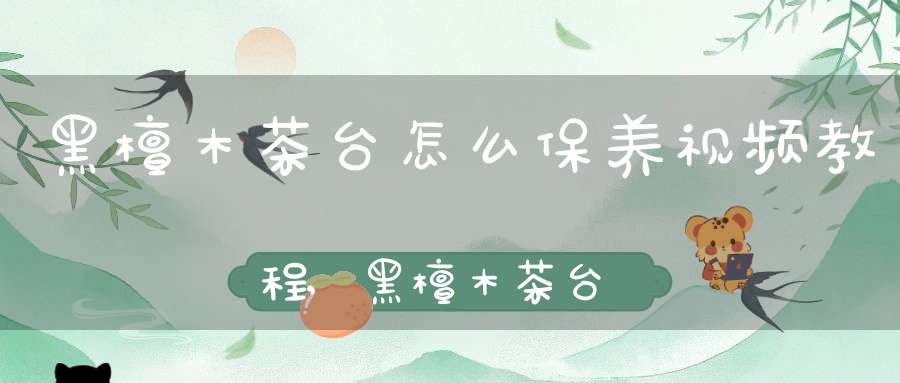 黑檀木茶台怎么保养视频教程,黑檀木茶台怎样保养