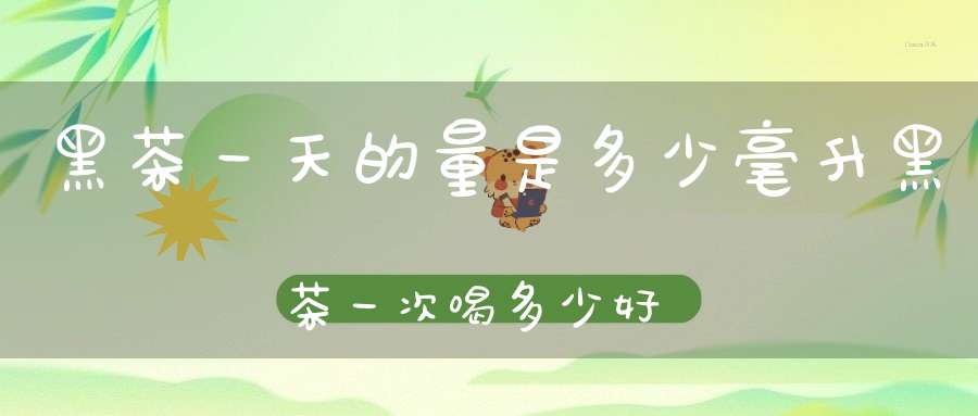 黑茶一天的量是多少毫升黑茶一次喝多少好