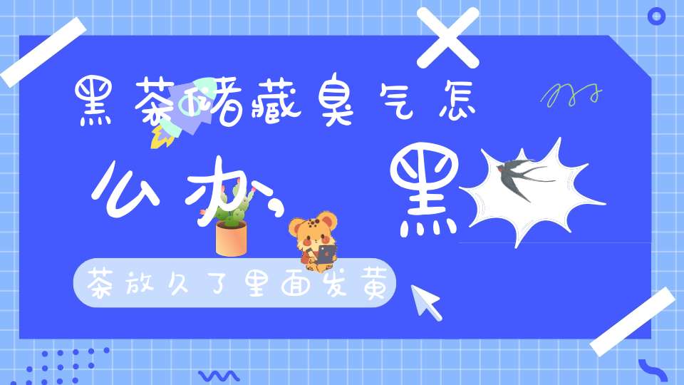 黑茶储藏臭气怎么办,黑茶放久了里面发黄了