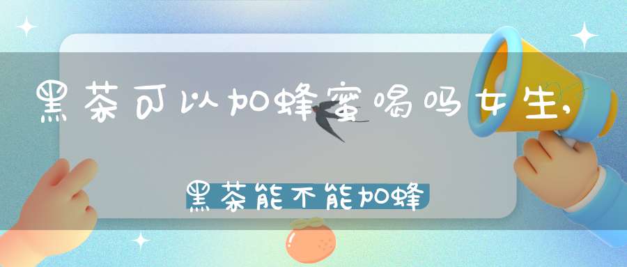 黑茶可以加蜂蜜喝吗女生,黑茶能不能加蜂蜜