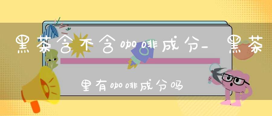 黑茶含不含咖啡成分_黑茶里有咖啡成分吗