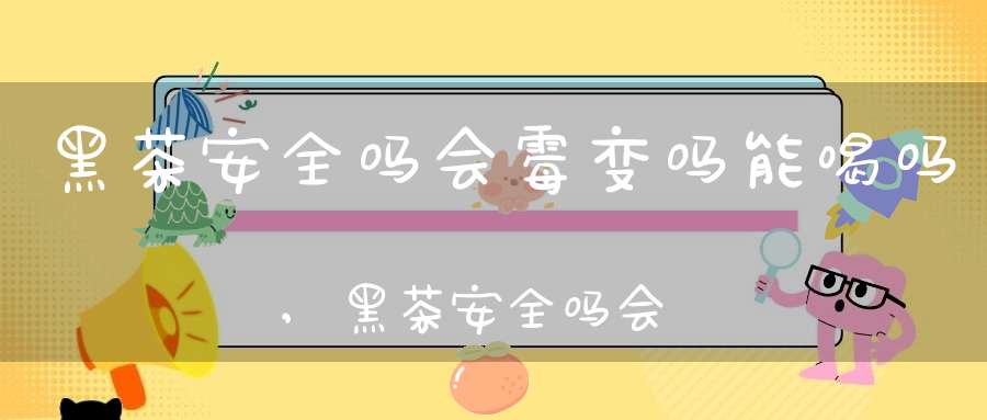 黑茶安全吗会霉变吗能喝吗,黑茶安全吗会霉变吗为什么