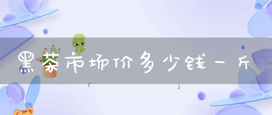 黑茶市场价多少钱一斤