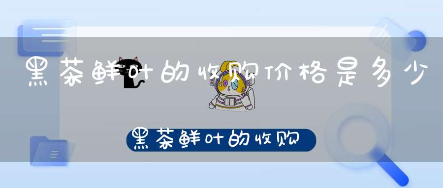 黑茶鲜叶的收购价格是多少黑茶鲜叶的收购价格表