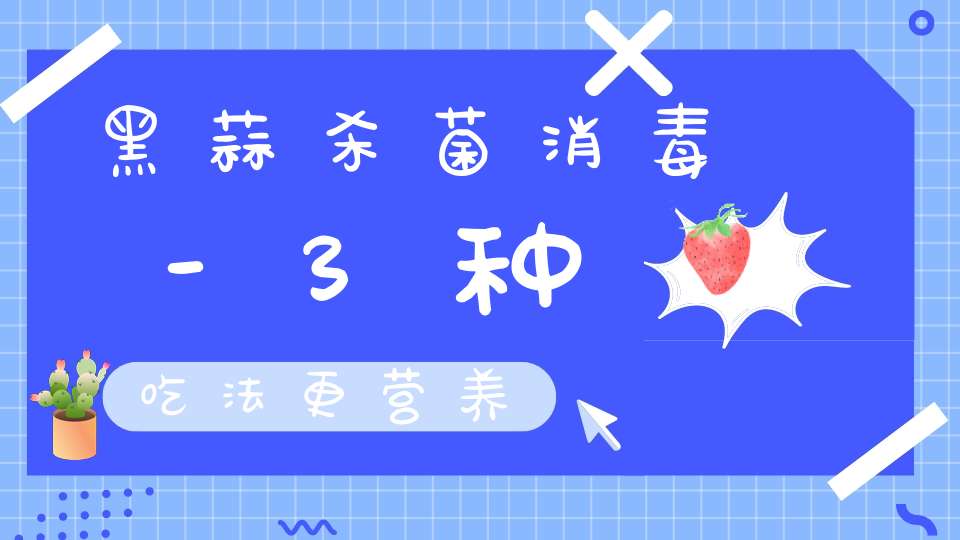 黑蒜杀菌消毒-3种吃法更营养