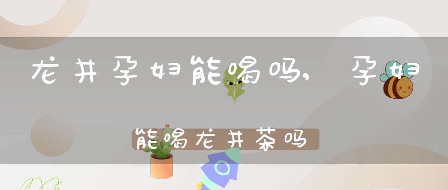 龙井孕妇能喝吗,孕妇能喝龙井茶吗?