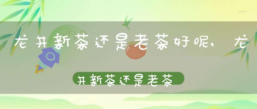 龙井新茶还是老茶好呢,龙井新茶还是老茶好一点