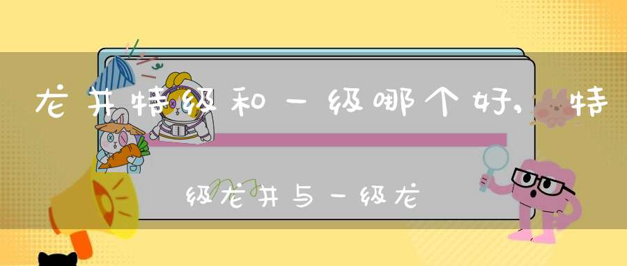 龙井特级和一级哪个好,特级龙井与一级龙井的区别