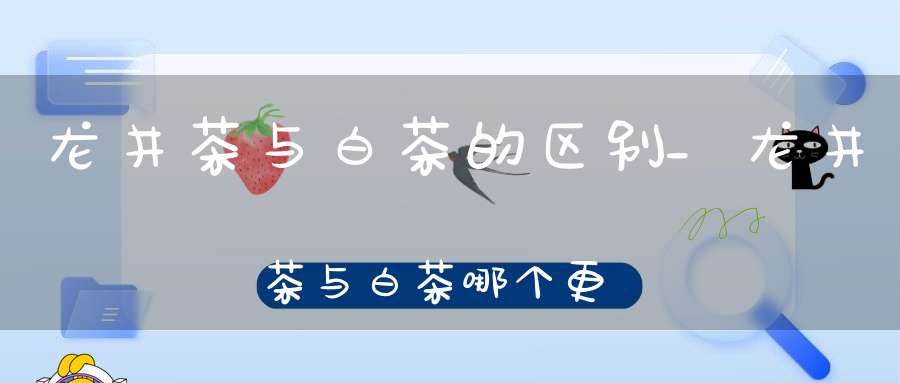 龙井茶与白茶的区别_龙井茶与白茶哪个更好